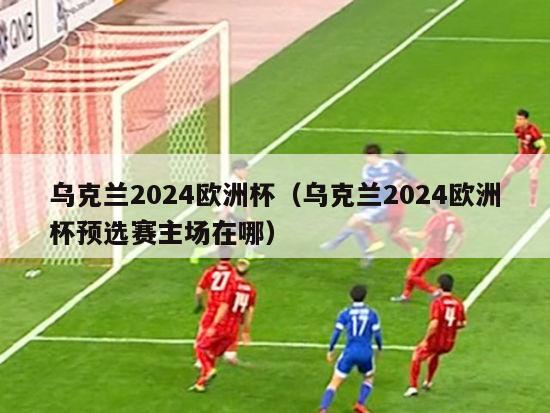 乌克兰2024欧洲杯（乌克兰2024欧洲杯预选赛主场在哪）