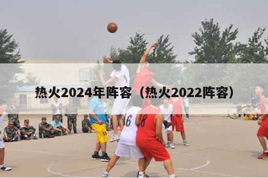 热火2024年阵容（热火2022阵容）