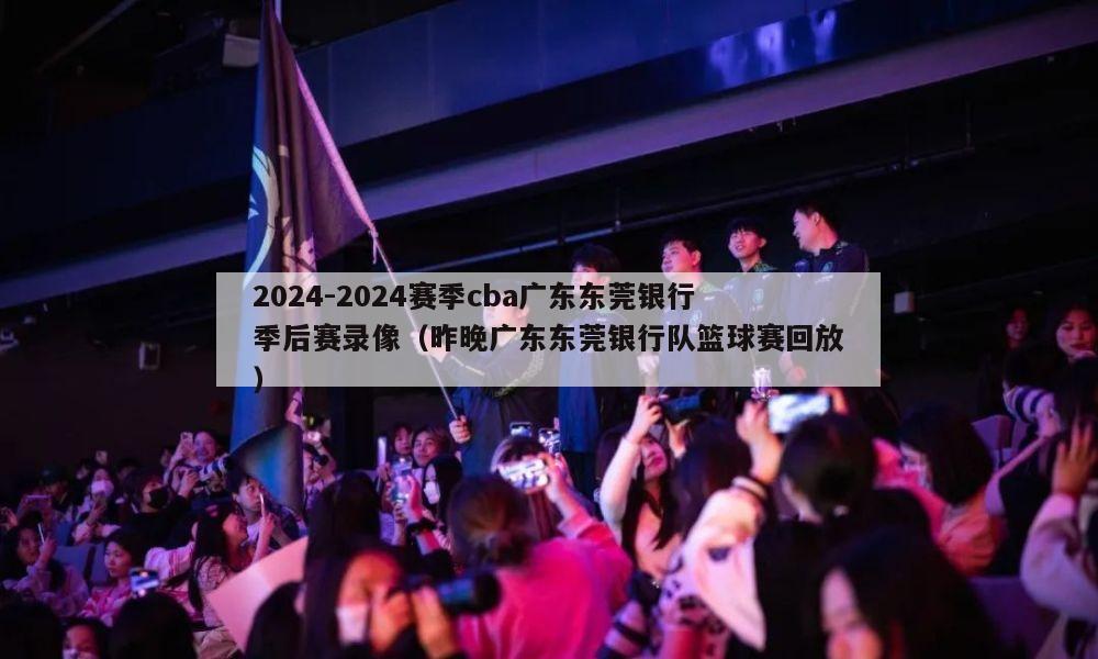 2024-2024赛季cba广东东莞银行季后赛录像（昨晚广东东莞银行队篮球赛回放）