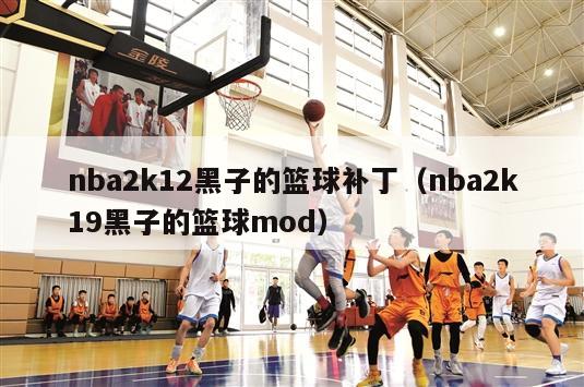 nba2k12黑子的篮球补丁（nba2k19黑子的篮球mod）
