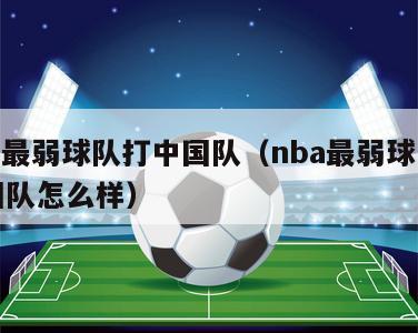 nba最弱球队打中国队（nba最弱球队打中国队怎么样）