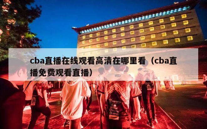 cba直播在线观看高清在哪里看（cba直播免费观看直播）